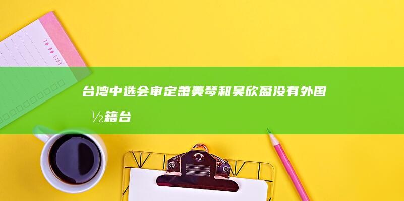 台湾中选会审定萧美琴和吴欣盈没有外国国籍 (台湾中选会干什么)